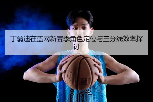 丁翁迪在篮网新赛季角色定位与三分线效率探讨